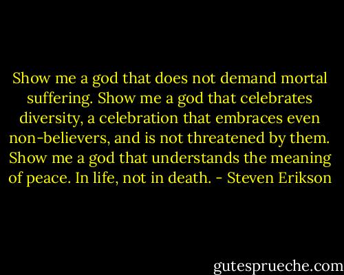 Show me a god that does not demand mortal suffering.<br />Show me a god that celebrates diversity, a celebration that embraces even non-believers, and is not threatened by them.<br />Show me a god that understands the meaning of peace. In life, not in death. - Steven Erikson