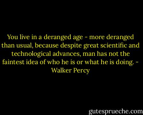 You live in a deranged age - more deranged than usual, because despite great scientific and technological advances, man has not the faintest idea of who he is or what he is doing. - Walker Percy