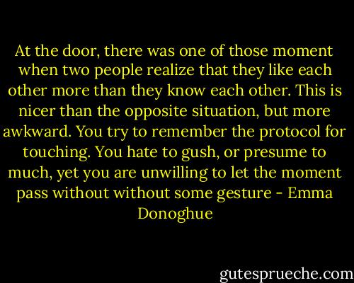 At the door, there was one of those moment when two people realize that they like each other more than they know each other. This is nicer than the opposite situation, but more awkward. You try to remember the protocol for touching. You hate to gush, or presume to much, yet you are unwilling to let the moment pass without without some gesture - Emma Donoghue