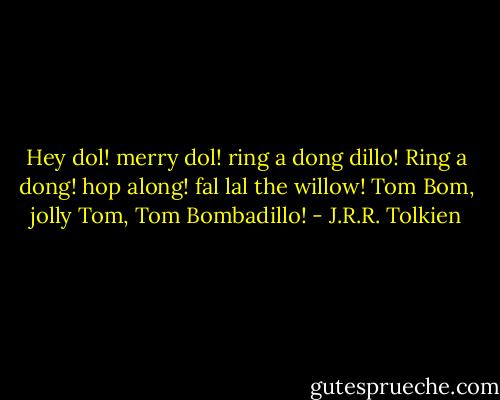 Hey dol! merry dol! ring a dong dillo!<br />Ring a dong! hop along! fal lal the willow!<br />Tom Bom, jolly Tom, Tom Bombadillo! - J.R.R. Tolkien