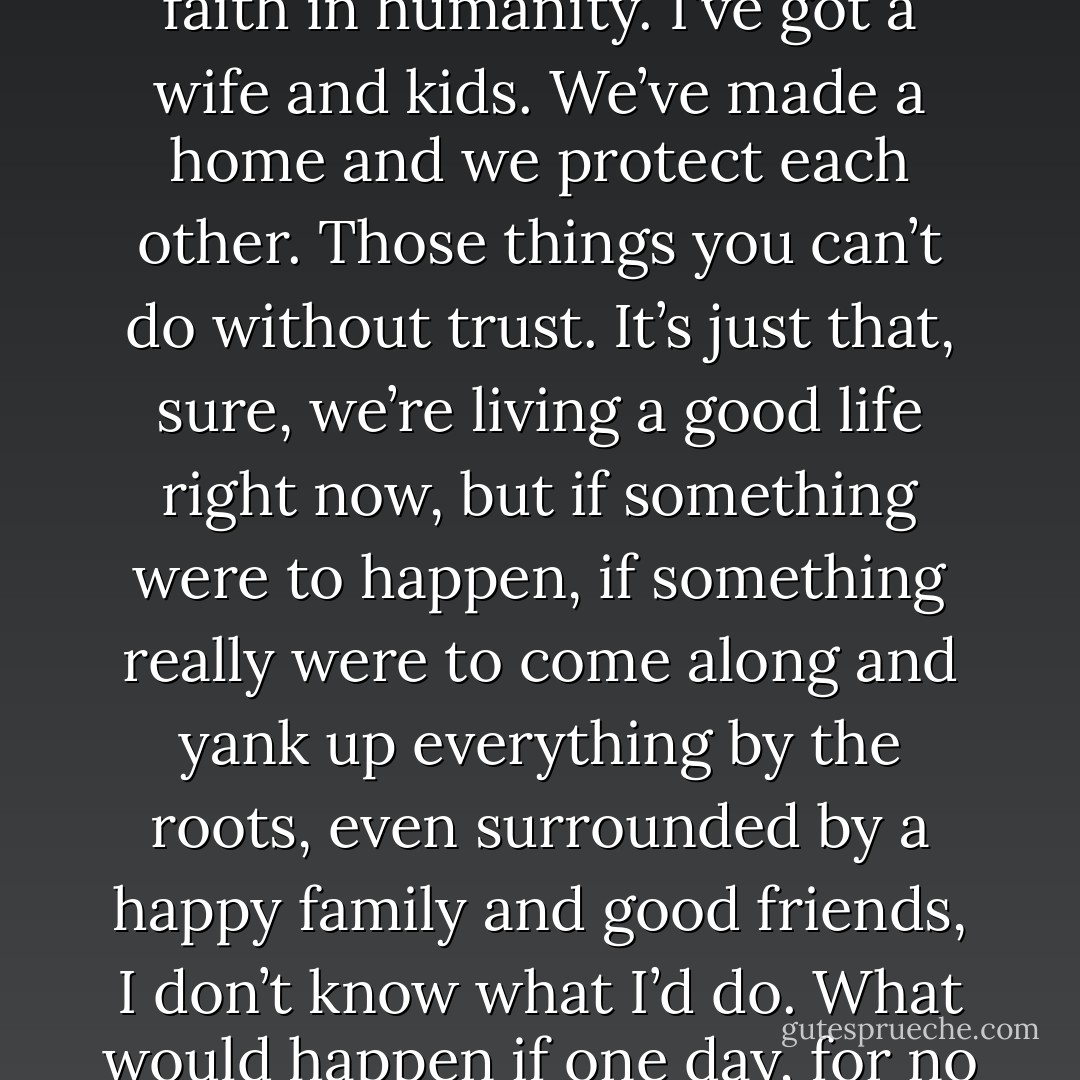 People who go through a heavy experience like that are changed men, like it or not,” he said. “They change for the better and they change for the worse. On the good side, they become unshakable. Next to that half year, the rest of the suffering I’ve experienced doesn’t even count. I can put up with almost anything. And I also am a lot more sensitive to the pain of people around me. That’s on the plus side. It made me capable of making some real friends. But there’s also the minus side. I mean, it’s impossible, in my own mind, to believe in people. I don’t hate people, and I haven’t lost my faith in humanity. I’ve got a wife and kids. We’ve made a home and we protect each other.<br />Those things you can’t do without trust. It’s just that, sure, we’re living a good life right now, but if something were to happen, if something really were to come along and yank up everything by the roots, even surrounded by a happy family and good friends, I don’t know what I’d do. What would happen if one day, for no reason, no one believes a word you say? It happens, you know. <br />Suddenly, one day, out of the blue. I’m always thinking about it. Last time, it was only six months, but the next time? No one can say; there’s no guarantee. I don’t have confidence in how long I can hold out the next time. When I think of these things, I really get shaken up. I’ll dream about it and wake up in the middle of the night. It happens a little too often, in fact. And when it happens, I wake my wife up and I hold on to her and cry.<br />Sometimes for a whole hour, I’m so scared. - Haruki Murakami