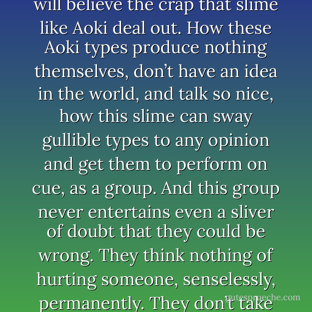 I’ve got to admire the Aokis of this world. Their ability to lay low until the right moment, their knack for latching on to opportunities, their skill in fucking with people’s minds—that’s no ordinary talent. <br />I hate their kind so much it makes me want to puke, but it is a talent.<br /><br />“No, what really scares me is how easily, how uncritically, people will believe the crap that slime like Aoki deal out. How these Aoki types produce nothing themselves, don’t have an idea in the world, and talk so nice, how this slime can sway gullible types to any opinion and get them to perform on cue, as a group. And this group never entertains even a sliver of doubt that they could be wrong. They think nothing of hurting someone, senselessly, permanently. They don’t take any responsibility for their actions. Them. They’re the real monsters.<br />They’re the ones I have nightmares about. In those dreams, there’s only the silence. And these faceless people. Their silence seeps into everything like ice water. And then it all goes murky. And I’m dissolving and I’m screaming, but no one hears. - Haruki Murakami