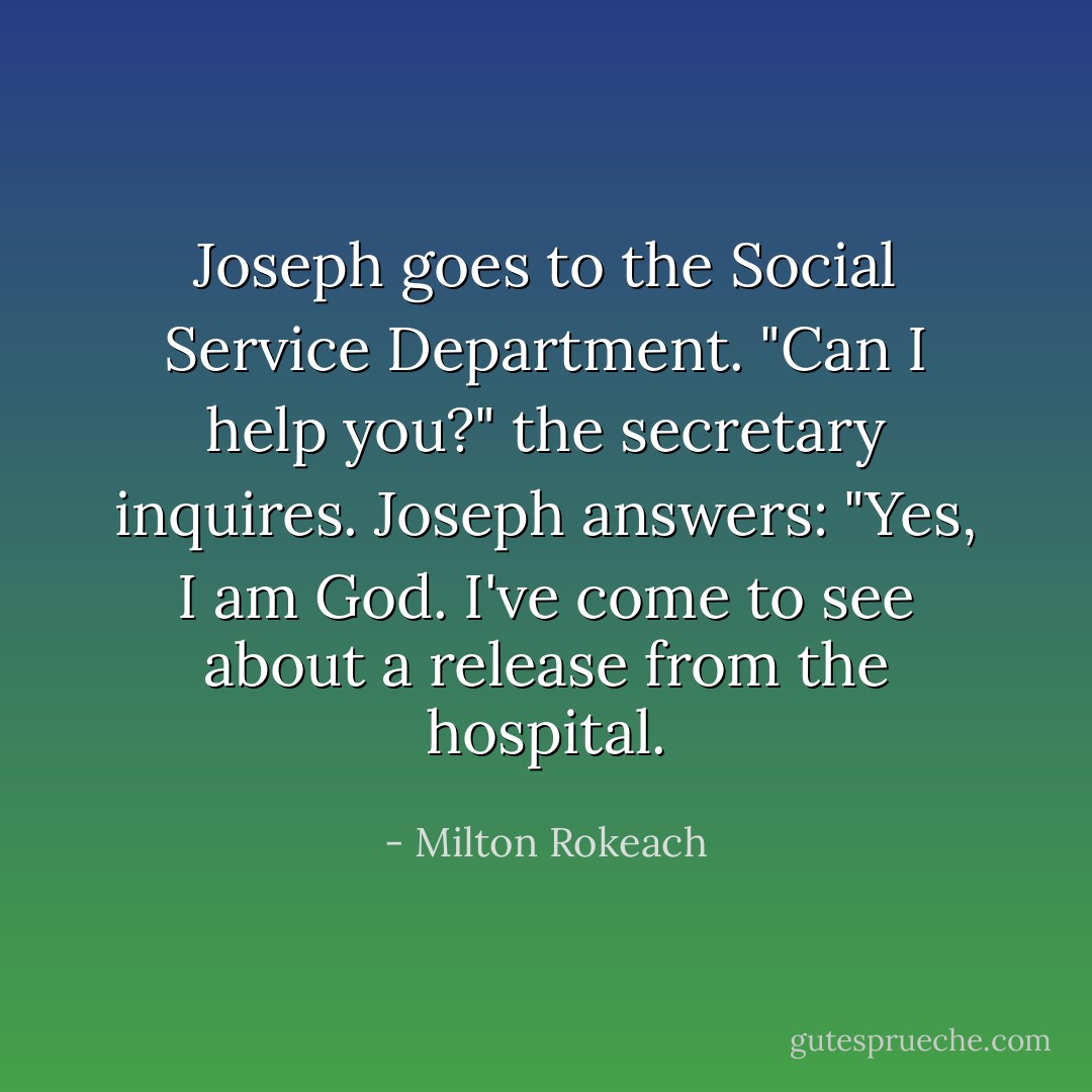 Joseph goes to the Social Service Department. "Can I help you?" the secretary inquires. Joseph answers: "Yes, I am God. I've come to see about a release from the hospital. - Milton Rokeach