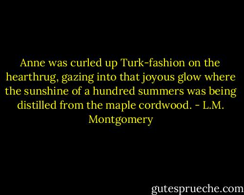 Anne was curled up Turk-fashion on the hearthrug, gazing into that joyous glow where the sunshine of a hundred summers was being distilled from the maple cordwood. - L.M. Montgomery