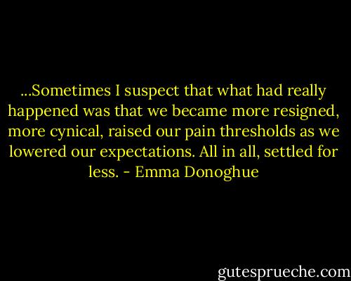 ...Sometimes I suspect that what had really happened was that we became more resigned, more cynical, raised our pain thresholds as we lowered our expectations. All in all, settled for less. - Emma Donoghue