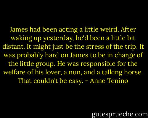 James had been acting a little weird. After waking up yesterday, he'd been a little bit distant. It might just be the stress of the trip. It was probably hard on James to be in charge of the little group. He was responsible for the welfare of his lover, a nun, and a talking horse. That couldn't be easy. - Anne Tenino