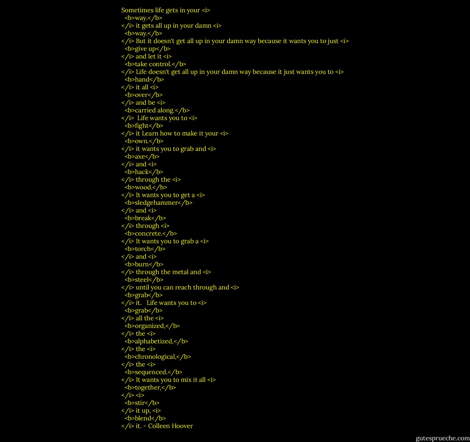 Sometimes life gets in your <i>
  <b>way.</b>
</i><br />it gets all up in your damn <i>
  <b>way.</b>
</i><br />But it doesn't get all up in your damn way<br />because it wants you to just <i>
  <b>give up</b>
</i> and let it <i>
  <b>take control.</b>
</i><br />Life doesn't get all up in your damn way because it just wants you to <i>
  <b>hand</b>
</i> it all <i>
  <b>over</b>
</i> and be <i>
  <b>carried along.</b>
</i><br /><br />Life wants you to <i>
  <b>fight</b>
</i> it<br />Learn how to make it your <i>
  <b>own.</b>
</i><br />it wants you to grab and <i>
  <b>axe</b>
</i> and <i>
  <b>hack</b>
</i> through the <i>
  <b>wood.</b>
</i><br />It wants you to get a <i>
  <b>sledgehammer</b>
</i> and <i>
  <b>break</b>
</i> through <i>
  <b>concrete.</b>
</i><br />It wants you to grab a <i>
  <b>torch</b>
</i> and <i>
  <b>burn</b>
</i> through the metal and <i>
  <b>steel</b>
</i> until you can reach through and <i>
  <b>grab</b>
</i> it. <br /><br />Life wants you to <i>
  <b>grab</b>
</i> all the <i>
  <b>organized,</b>
</i> the <i>
  <b>alphabetized,</b>
</i> the <i>
  <b>chronological,</b>
</i> the <i>
  <b>sequenced.</b>
</i> It wants you to mix it all <i>
  <b>together,</b>
</i><br /><i>
  <b>stir</b>
</i> it up,<br /><i>
  <b>blend</b>
</i> it. - Colleen Hoover