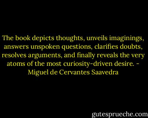 The book depicts thoughts, unveils imaginings, answers unspoken questions, clarifies doubts, resolves arguments, and finally reveals the very atoms of the most curiosity-driven desire. - Miguel de Cervantes Saavedra