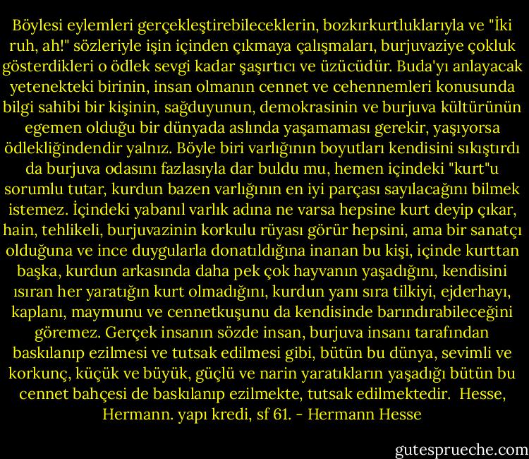 Böylesi eylemleri gerçekleştirebileceklerin, bozkırkurtluklarıyla ve "İki ruh, ah!" sözleriyle işin içinden çıkmaya çalışmaları, burjuvaziye çokluk gösterdikleri o ödlek sevgi kadar şaşırtıcı ve üzücüdür. Buda'yı anlayacak yetenekteki birinin, insan olmanın cennet ve cehennemleri konusunda bilgi sahibi bir kişinin, sağduyunun, demokrasinin ve burjuva kültürünün egemen olduğu bir dünyada aslında yaşamaması gerekir, yaşıyorsa ödlekliğindendir yalnız. Böyle biri varlığının boyutları kendisini sıkıştırdı da burjuva odasını fazlasıyla dar buldu mu, hemen içindeki "kurt"u sorumlu tutar, kurdun bazen varlığının en iyi parçası sayılacağını bilmek istemez. İçindeki yabanıl varlık adına ne varsa hepsine kurt deyip çıkar, hain, tehlikeli, burjuvazinin korkulu rüyası görür hepsini, ama bir sanatçı olduğuna ve ince duygularla donatıldığına inanan bu kişi, içinde kurttan başka, kurdun arkasında daha pek çok hayvanın yaşadığını, kendisini ısıran her yaratığın kurt olmadığını, kurdun yanı sıra tilkiyi, ejderhayı, kaplanı, maymunu ve cennetkuşunu da kendisinde barındırabileceğini göremez. Gerçek insanın sözde insan, burjuva insanı tarafından baskılanıp ezilmesi ve tutsak edilmesi gibi, bütün bu dünya, sevimli ve korkunç, küçük ve büyük, güçlü ve narin yaratıkların yaşadığı bütün bu cennet bahçesi de baskılanıp ezilmekte, tutsak edilmektedir. <br />Hesse, Hermann. yapı kredi, sf 61. - Hermann Hesse