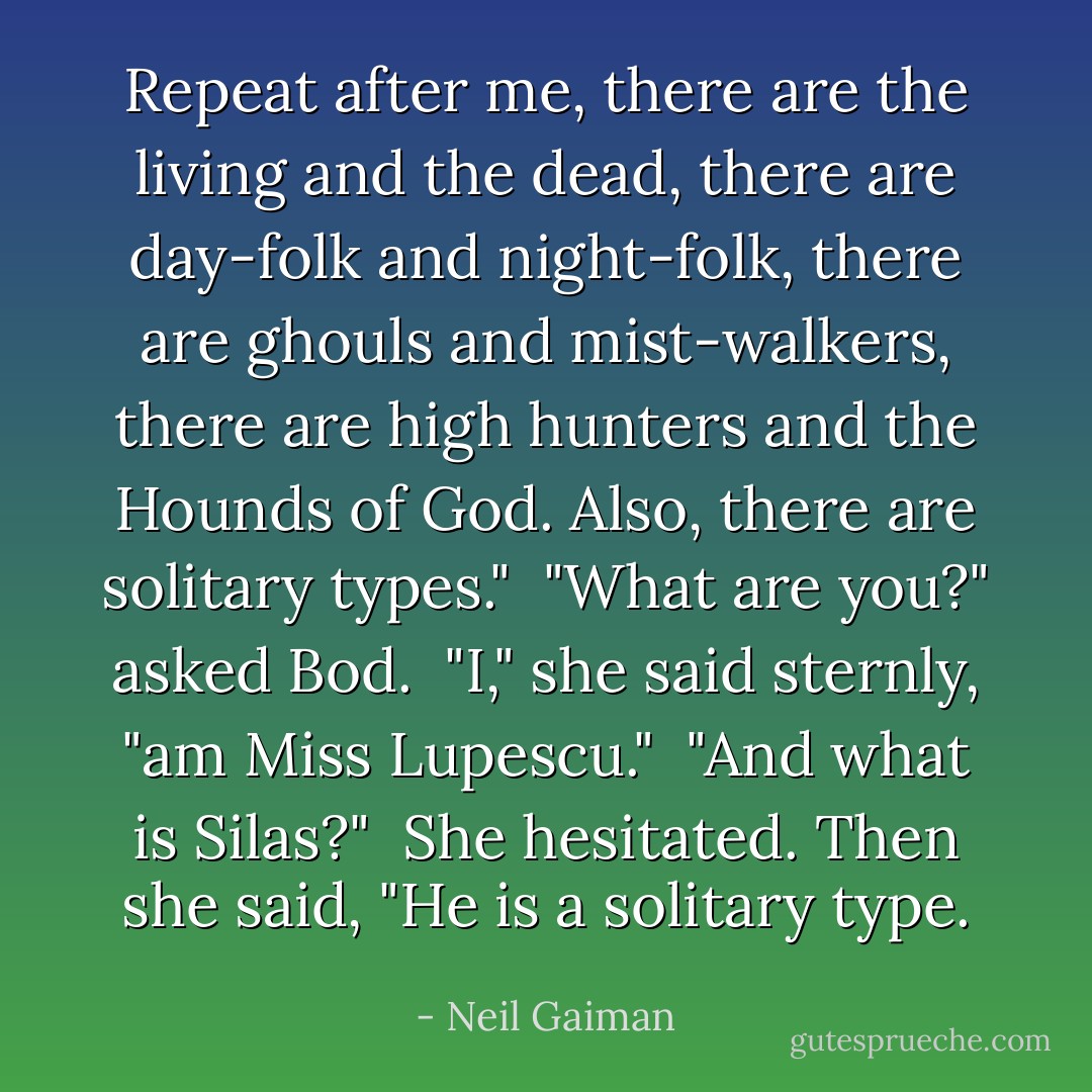 Repeat after me, there are the living and the dead, there are day-folk and night-folk, there are ghouls and mist-walkers, there are high hunters and the Hounds of God. Also, there are solitary types."<br /><br />"What are you?" asked Bod.<br /><br />"I," she said sternly, "am Miss Lupescu."<br /><br />"And what is Silas?"<br /><br />She hesitated. Then she said, "He is a solitary type. - Neil Gaiman