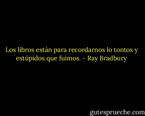 Los libros están para recordarnos lo tontos y estúpidos que fuimos. - Ray Bradbury