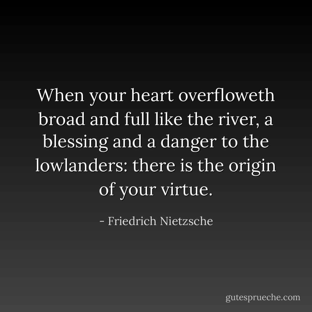 When your heart overfloweth broad and full like the river, a blessing and a danger to the lowlanders: there is the origin of your virtue. - Friedrich Nietzsche