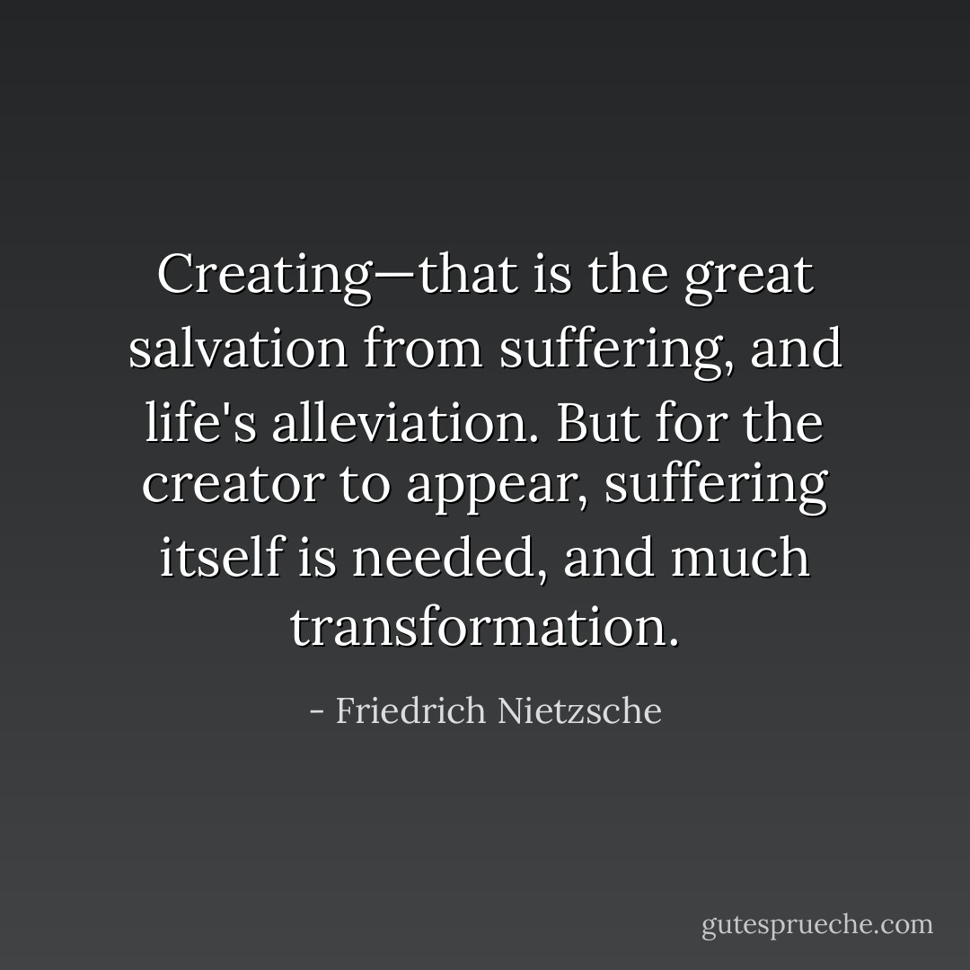 Creating—that is the great salvation from suffering, and life's alleviation. But for the creator to appear, suffering itself is needed, and much transformation. - Friedrich Nietzsche