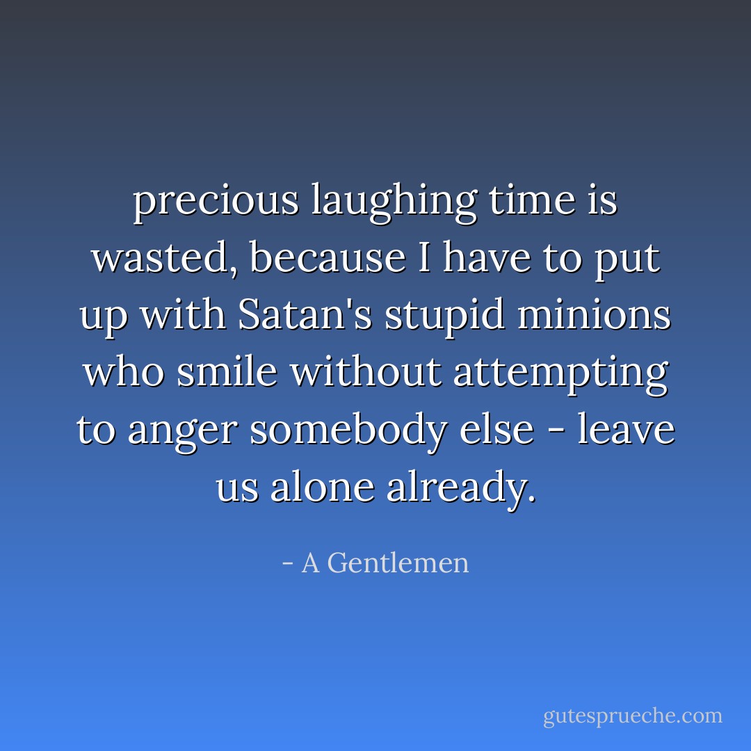 precious laughing time is wasted, because I have to put up with Satan's stupid minions who smile without attempting to anger somebody else - leave us alone already. - A Gentlemen