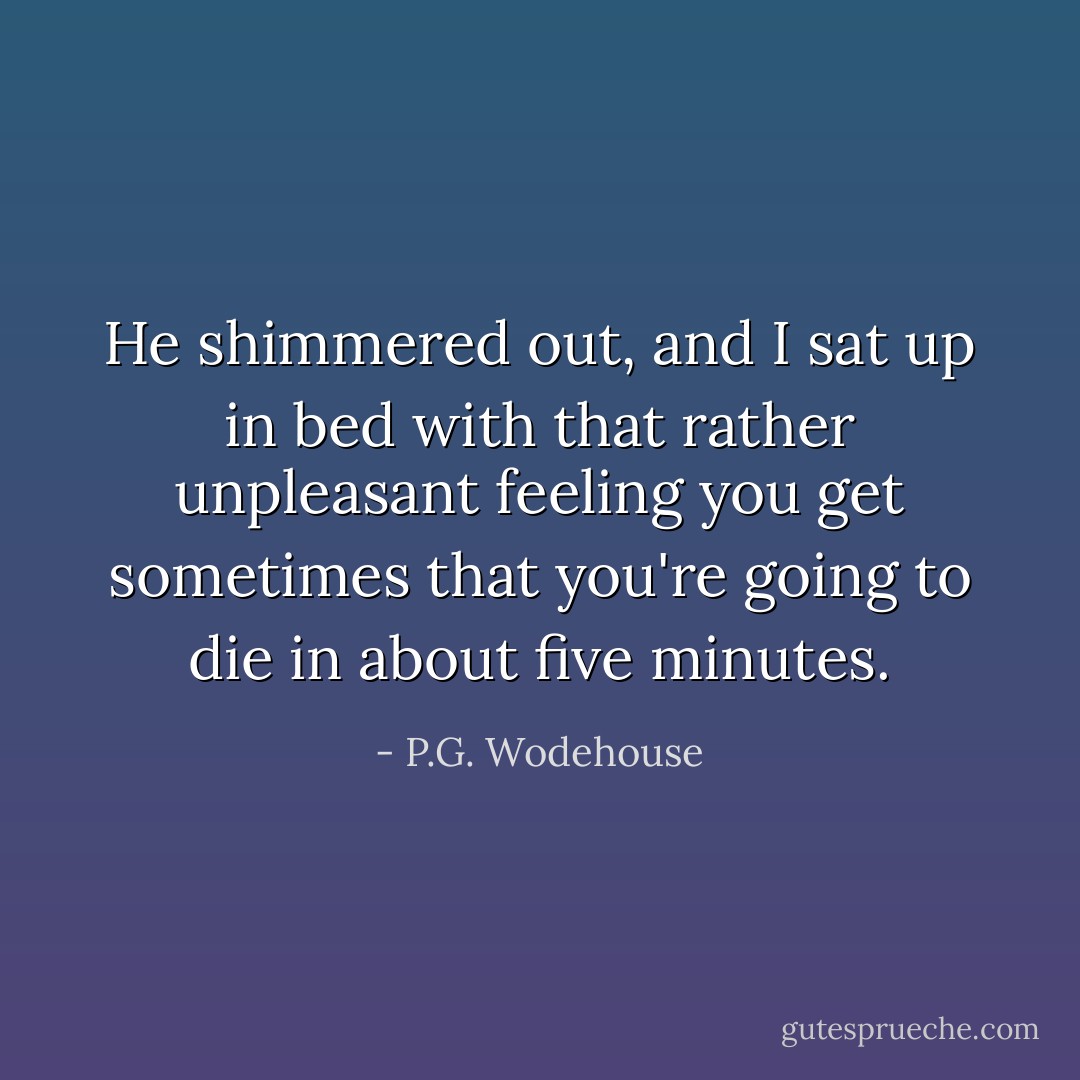 He shimmered out, and I sat up in bed with that rather unpleasant feeling you get sometimes that you're going to die in about five minutes. - P.G. Wodehouse