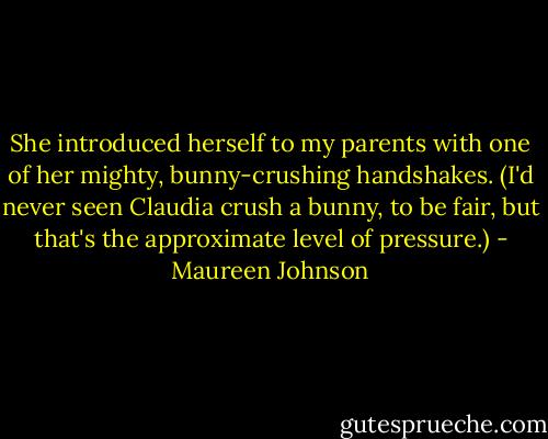She introduced herself to my parents with one of her mighty, bunny-crushing handshakes. (I'd never seen Claudia crush a bunny, to be fair, but that's the approximate level of pressure.) - Maureen Johnson