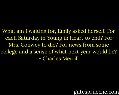 What am I waiting for, Emily asked herself. For each Saturday in Young in Heart to end? For Mrs. Conwey to die? For news from some college and a sense of what next year would be? - Charles Merrill