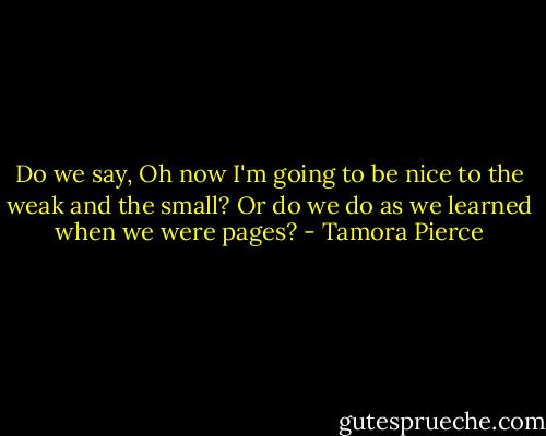 Do we say, Oh now I'm going to be nice to the weak and the small? Or do we do as we learned when we were pages? - Tamora Pierce