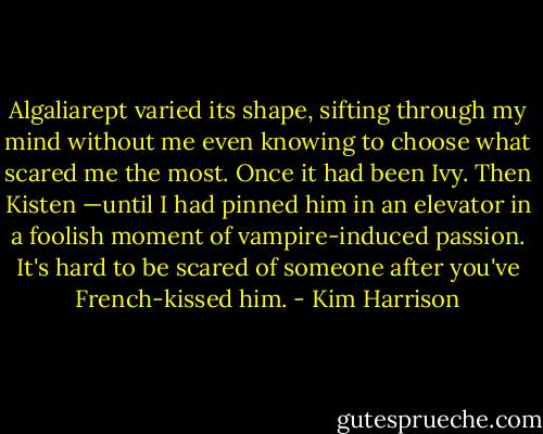Algaliarept varied its shape, sifting through my mind without me even knowing to choose what scared me the most. Once it had been Ivy. Then Kisten —until I had pinned him in an elevator in a foolish moment of vampire-induced passion. It's hard to be scared of someone after you've French-kissed him. - Kim Harrison