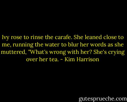 Ivy rose to rinse the carafe. She leaned close to me, running the water to blur her words as she muttered, "What's wrong with her? She's crying over her tea. - Kim Harrison