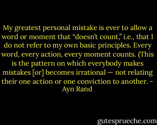 My greatest personal mistake is ever to allow a word or moment that “doesn’t count,” i.e., that I do not refer to my own basic principles. Every word, every action, every moment counts. (This is the pattern on which everybody makes mistakes [or] becomes irrational — not relating their one action or one conviction to another. - Ayn Rand