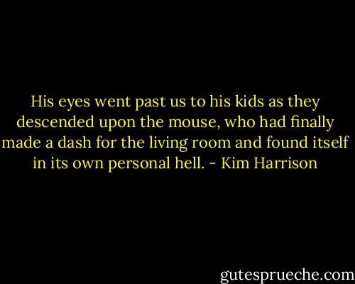 His eyes went past us to his kids as they descended upon the mouse, who had finally made a dash for the living room and found itself in its own personal hell. - Kim Harrison