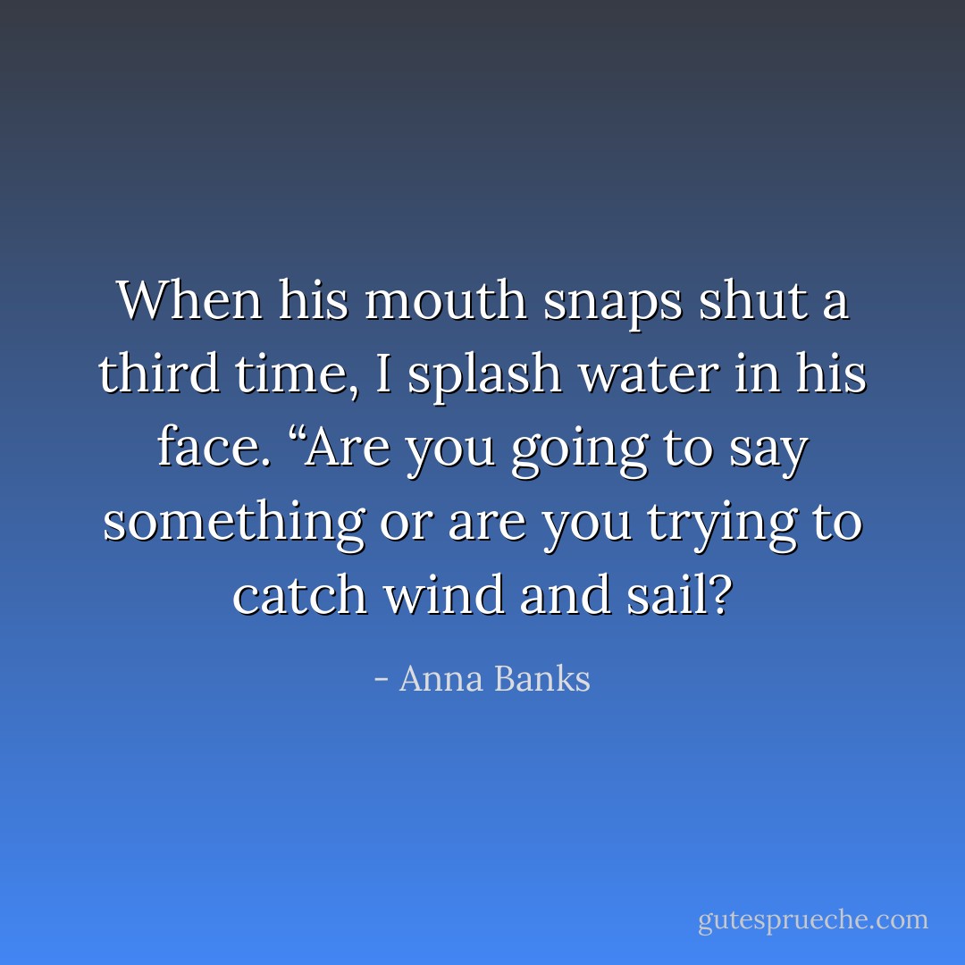 When his mouth snaps shut a third time, I splash water in his face. “Are you going to say something or are you trying to catch wind and sail? - Anna Banks