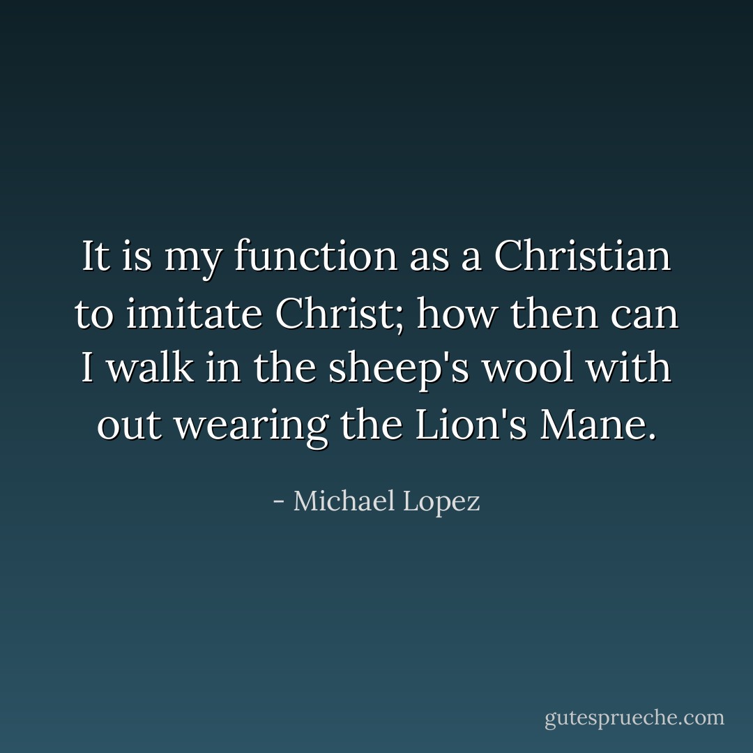 It is my function as a Christian to imitate Christ; how then can I walk in the sheep's wool with out wearing the Lion's Mane. - Michael Lopez