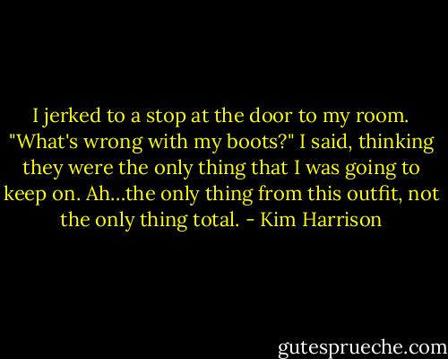 I jerked to a stop at the door to my room. "What's wrong with my boots?" I said, thinking they were the only thing that I was going to keep on. Ah…the only thing from this outfit, not the only thing total. - Kim Harrison