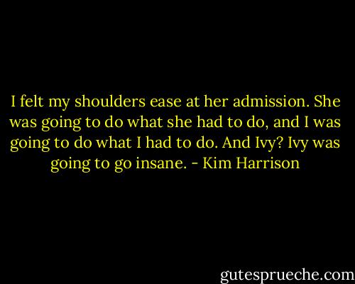 I felt my shoulders ease at her admission. She was going to do what she had to do, and I was going to do what I had to do. And Ivy? Ivy was going to go insane. - Kim Harrison