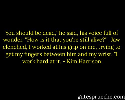 You should be dead," he said, his voice full of wonder. "How is it that you're still alive?" <br /><br />Jaw clenched, I worked at his grip on me, trying to get my fingers between him and my wrist. "I work hard at it. - Kim Harrison