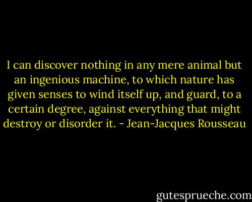 I can discover nothing in any mere animal but an ingenious machine, to which nature has given senses to wind itself up, and guard, to a certain degree, against everything that might destroy or disorder it. - Jean-Jacques Rousseau