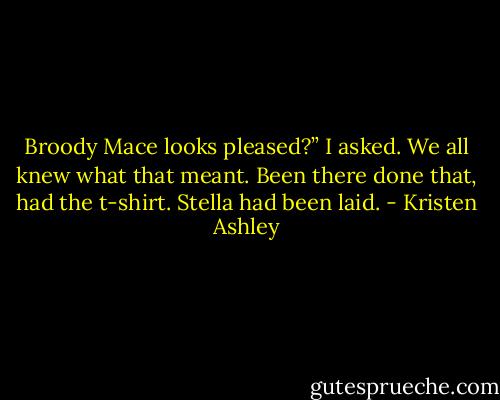 Broody Mace looks pleased?” I asked. We all knew what that meant. Been there done that, had the t-shirt.<br />Stella had been laid. - Kristen Ashley