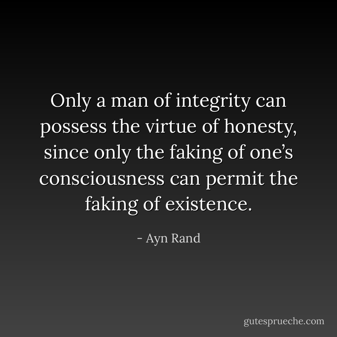 Only a man of integrity can possess the virtue of honesty, since only the faking of one’s consciousness can permit the faking of existence. - Ayn Rand