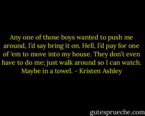 Any one of those boys wanted to push me around, I’d say bring it on. Hell, I’d pay for one of ‘em to move into my house. They don’t even have to do me; just walk around so I can watch. Maybe in a towel. - Kristen Ashley