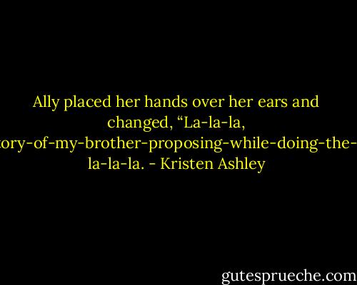 Ally placed her hands over her ears and changed, “La-la-la, not-listening-to-the-story-of-my-brother-proposing-while-doing-the-nasty-one-more-time, la-la-la. - Kristen Ashley
