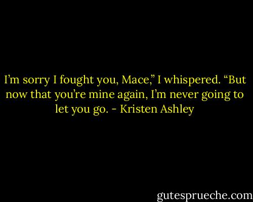 I’m sorry I fought you, Mace,” I whispered. “But now that you’re mine again, I’m never going to let you go. - Kristen Ashley