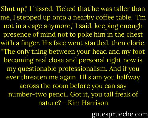 Shut up," I hissed. Ticked that he was taller than me, I stepped up onto a nearby coffee table. "I'm not in a cage anymore," I said, keeping enough presence of mind not to poke him in the chest with a finger. His face went startled, then cloric. "The only thing between your head and my foot becoming real close and personal right now is my questionable professionalism. And if you ever threaten me again, I'll slam you halfway across the room before you can say number-two pencil. Got it, you tall freak of nature? - Kim Harrison