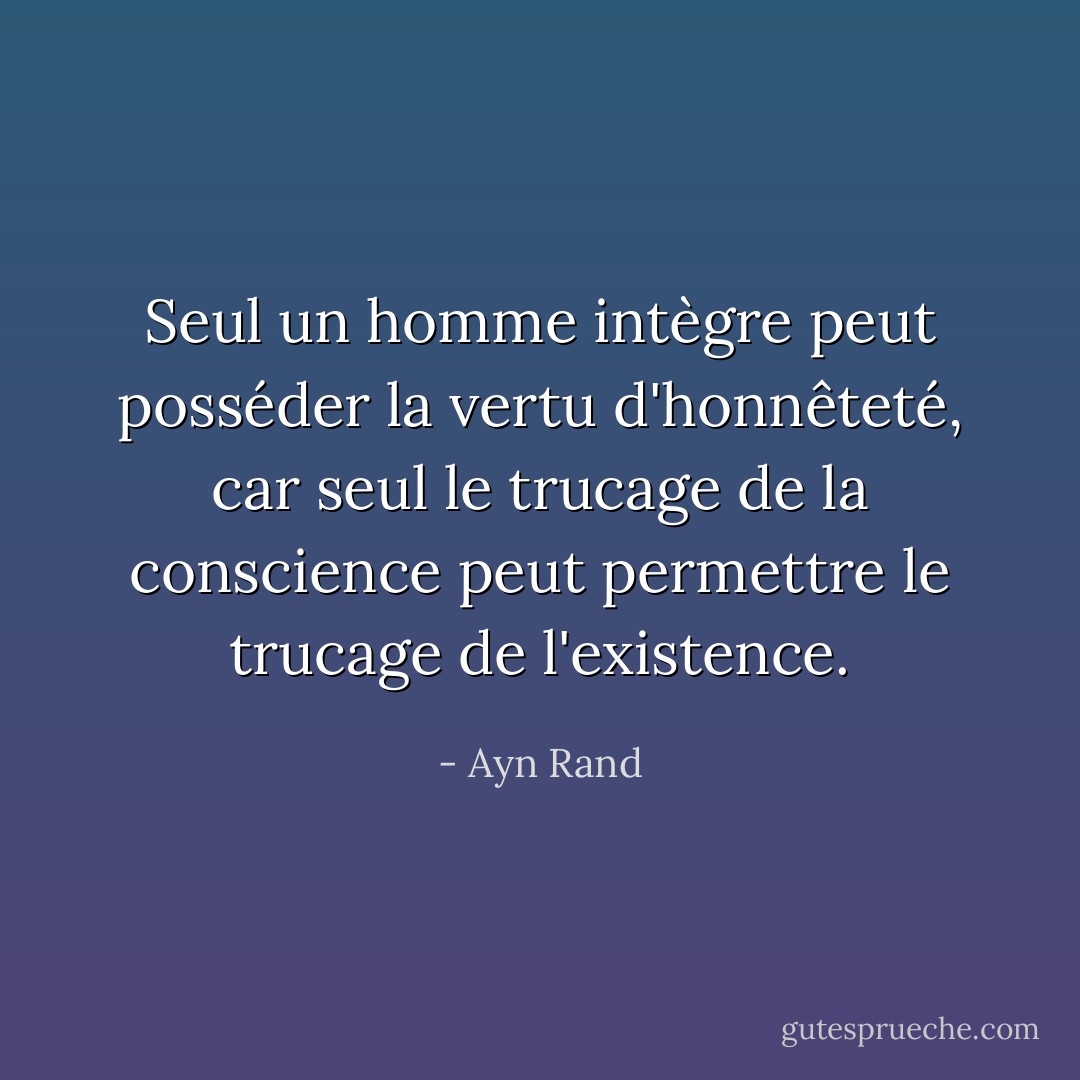 Seul un homme intègre peut posséder la vertu d'honnêteté, car seul le trucage de la conscience peut permettre le trucage de l'existence. - Ayn Rand