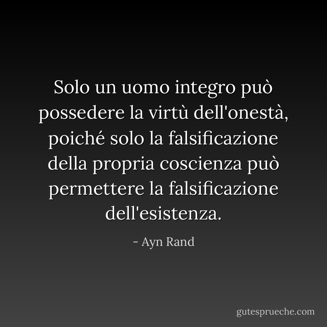 Solo un uomo integro può possedere la virtù dell'onestà, poiché solo la falsificazione della propria coscienza può permettere la falsificazione dell'esistenza. - Ayn Rand