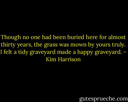 Though no one had been buried here for almost thirty years, the grass was mown by yours truly. I felt a tidy graveyard made a happy graveyard. - Kim Harrison