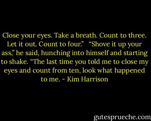 Close your eyes. Take a breath. Count to three. Let it out. Count to four.” <br /><br />“Shove it up your ass,” he said, hunching into himself and starting to shake. “The last time you told me to close my eyes and count from ten, look what happened to me. - Kim Harrison