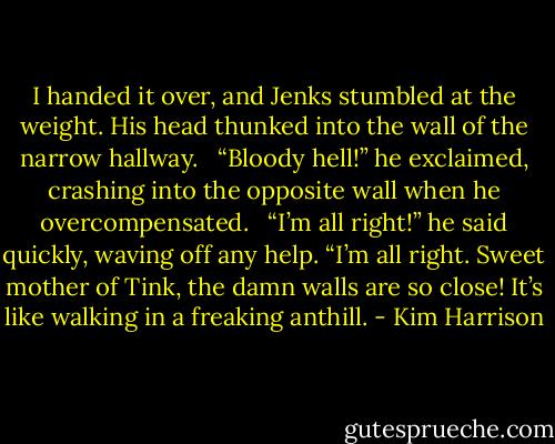 I handed it over, and Jenks stumbled at the weight. His head thunked into the wall of the narrow hallway. <br /><br />“Bloody hell!” he exclaimed, crashing into the opposite wall when he overcompensated. <br /><br />“I’m all right!” he said quickly, waving off any help. “I’m all right. Sweet mother of Tink, the damn walls are so close! It’s like walking in a freaking anthill. - Kim Harrison