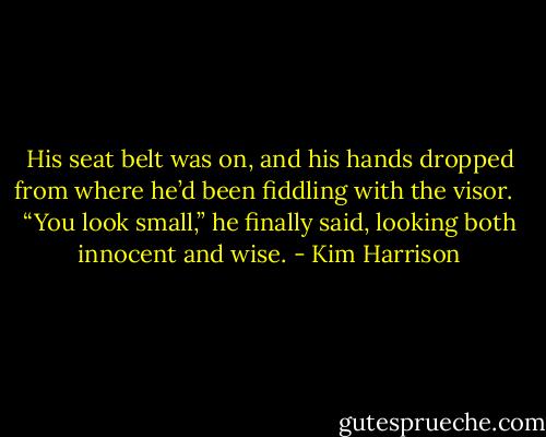 His seat belt was on, and his hands dropped from where he’d been fiddling with the visor. <br /><br />“You look small,” he finally said, looking both innocent and wise. - Kim Harrison