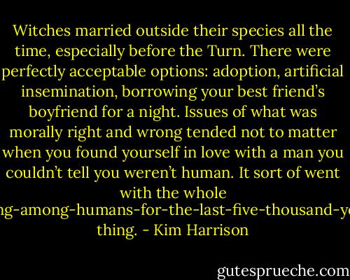Witches married outside their species all the time, especially before the Turn. There were perfectly acceptable options: adoption, artificial insemination, borrowing your best friend’s boyfriend for a night. Issues of what was morally right and wrong tended not to matter when you found yourself in love with a man you couldn’t tell you weren’t human. It sort of went with the whole hiding-among-humans-for-the-last-five-thousand-years thing. - Kim Harrison