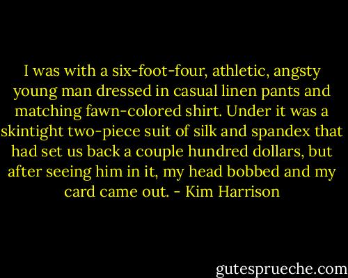 I was with a six-foot-four, athletic, angsty young man dressed in casual linen pants and matching fawn-colored shirt. Under it was a skintight two-piece suit of silk and spandex that had set us back a couple hundred dollars, but after seeing him in it, my head bobbed and my card came out. - Kim Harrison