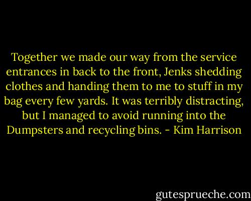 Together we made our way from the service entrances in back to the front, Jenks shedding clothes and handing them to me to stuff in my bag every few yards. It was terribly distracting, but I managed to avoid running into the Dumpsters and recycling bins. - Kim Harrison
