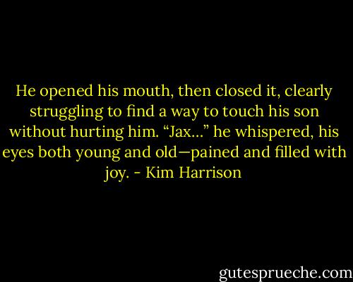 He opened his mouth, then closed it, clearly struggling to find a way to touch his son without hurting him. “Jax…” he whispered, his eyes both young and old—pained and filled with joy. - Kim Harrison