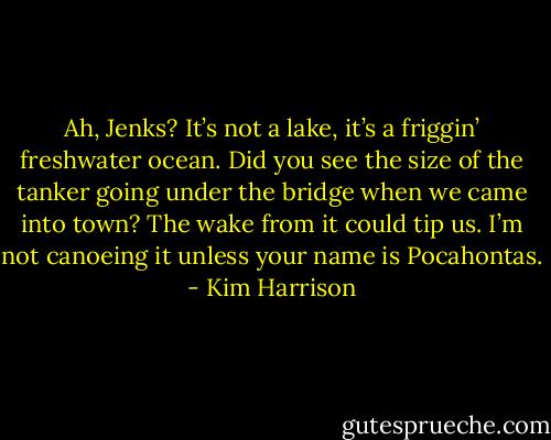 Ah, Jenks? It’s not a lake, it’s a friggin’ freshwater ocean. Did you see the size of the tanker going under the bridge when we came into town? The wake from it could tip us. I’m not canoeing it unless your name is Pocahontas. - Kim Harrison