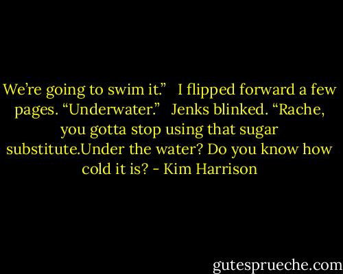 We’re going to swim it.” <br /><br />I flipped forward a few pages. “Underwater.” <br /><br />Jenks blinked. “Rache, you gotta stop using that sugar substitute.Under the water? Do you know how cold it is? - Kim Harrison